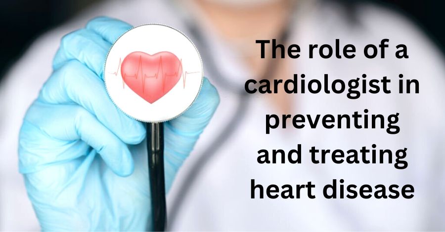 The role of a cardiologist in preventing and treating heart disease